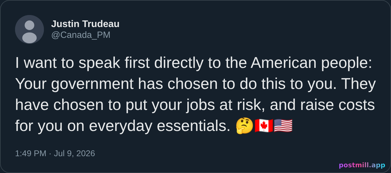 Trudeau - ''I want to speak first directly to the American people, your government has chosen to do this to you. Your government has chosen to put American jobs at risk. They have chosen to raise costs for American consumers on everyday essential items.''